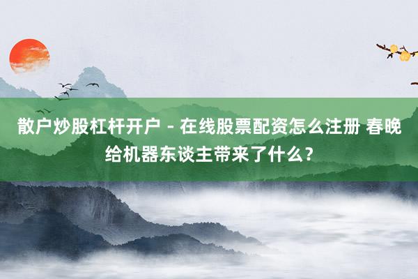 散户炒股杠杆开户 - 在线股票配资怎么注册 春晚给机器东谈主带来了什么？
