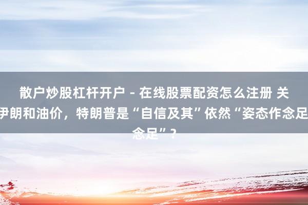 散户炒股杠杆开户 - 在线股票配资怎么注册 关于伊朗和油价，特朗普是“自信及其”依然“姿态作念足”？