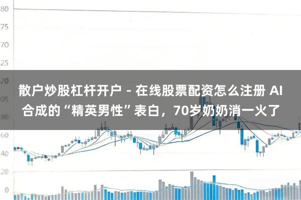 散户炒股杠杆开户 - 在线股票配资怎么注册 AI合成的“精英男性”表白，70岁奶奶消一火了