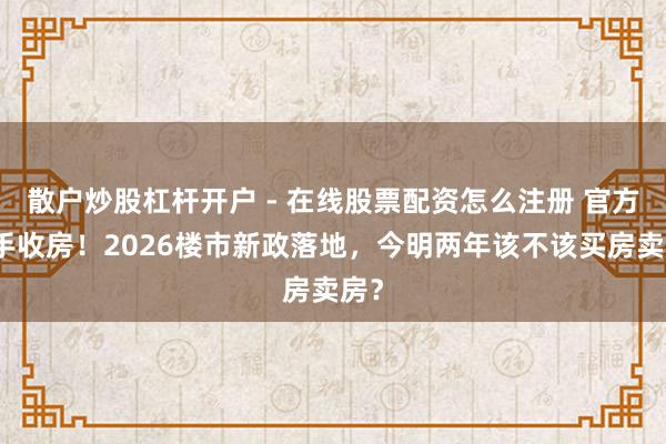 散户炒股杠杆开户 - 在线股票配资怎么注册 官方脱手收房！2026楼市新政落地，今明两年该不该买房卖房？