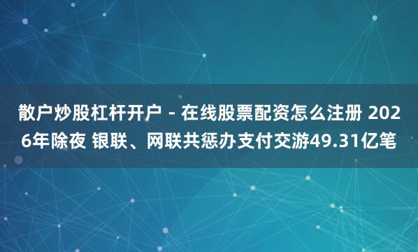 散户炒股杠杆开户 - 在线股票配资怎么注册 2026年除夜 银联、网联共惩办支付交游49.31亿笔