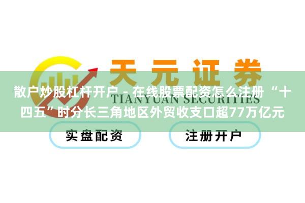 散户炒股杠杆开户 - 在线股票配资怎么注册 “十四五”时分长三角地区外贸收支口超77万亿元