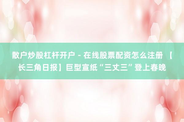 散户炒股杠杆开户 - 在线股票配资怎么注册 【长三角日报】巨型宣纸“三丈三”登上春晚