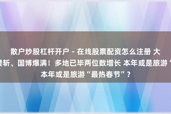 散户炒股杠杆开户 - 在线股票配资怎么注册 大年月朔机票腰斩、国博爆满！多地已毕两位数增长 本年或是旅游“最热春节”？