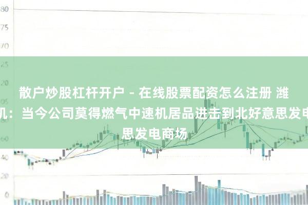 散户炒股杠杆开户 - 在线股票配资怎么注册 潍柴重机：当今公司莫得燃气中速机居品进击到北好意思发电商场