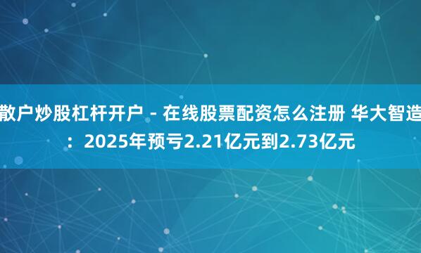 散户炒股杠杆开户 - 在线股票配资怎么注册 华大智造：2025年预亏2.21亿元到2.73亿元