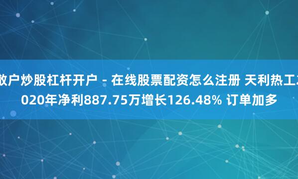 散户炒股杠杆开户 - 在线股票配资怎么注册 天利热工2020年净利887.75万增长126.48% 订单加多