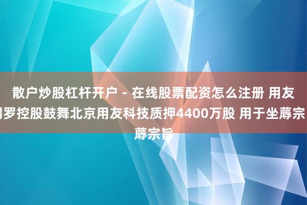 散户炒股杠杆开户 - 在线股票配资怎么注册 用友网罗控股鼓舞北京用友科技质押4400万股 用于坐蓐宗旨