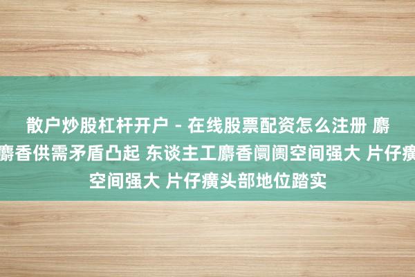 散户炒股杠杆开户 - 在线股票配资怎么注册 麝香行业：自然麝香供需矛盾凸起 东谈主工麝香阛阓空间强大 片仔癀头部地位踏实