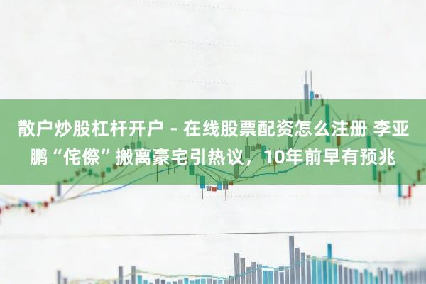 散户炒股杠杆开户 - 在线股票配资怎么注册 李亚鹏“侘傺”搬离豪宅引热议，10年前早有预兆