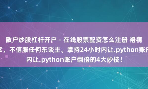 散户炒股杠杆开户 - 在线股票配资怎么注册 袼褙念念维：信服荣幸，不信服任何东谈主。掌持24小时内让.python账户翻倍的4大妙技！