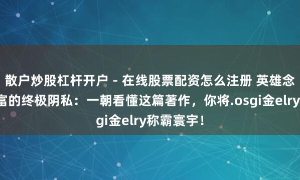散户炒股杠杆开户 - 在线股票配资怎么注册 英雄念念维：财富的终极阴私：一朝看懂这篇著作，你将.osgi金elry称霸寰宇！