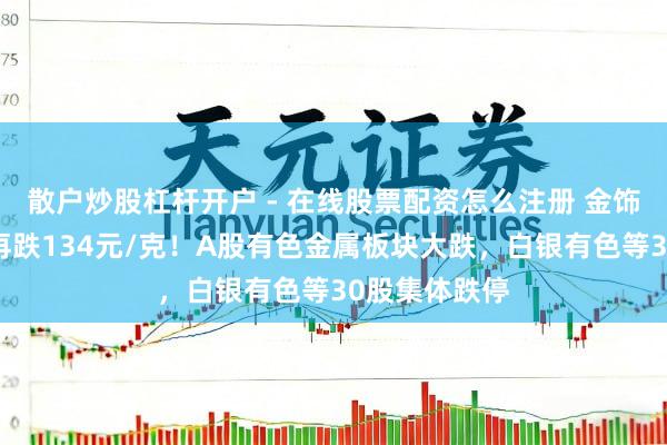 散户炒股杠杆开户 - 在线股票配资怎么注册 金饰克价，单日再跌134元/克！A股有色金属板块大跌，白银有色等30股集体跌停