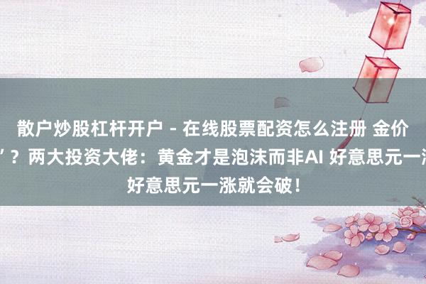 散户炒股杠杆开户 - 在线股票配资怎么注册 金价“大跳水”？两大投资大佬：黄金才是泡沫而非AI 好意思元一涨就会破！