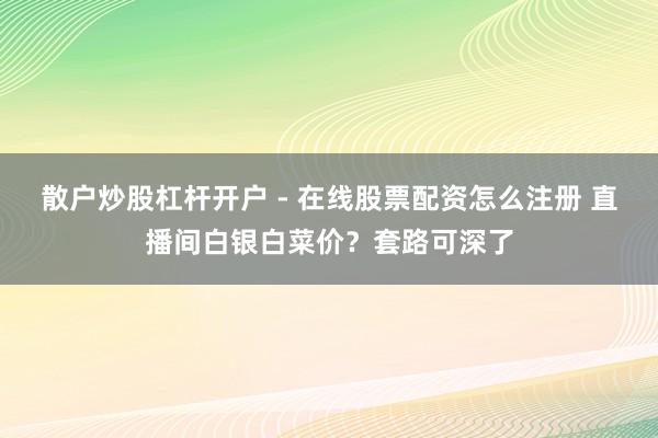 散户炒股杠杆开户 - 在线股票配资怎么注册 直播间白银白菜价？套路可深了