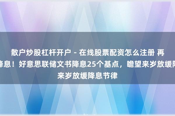 散户炒股杠杆开户 - 在线股票配资怎么注册 再次文书降息！好意思联储文书降息25个基点，瞻望来岁放缓降息节律