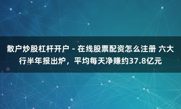 散户炒股杠杆开户 - 在线股票配资怎么注册 六大行半年报出炉，平均每天净赚约37.8亿元
