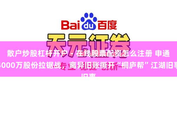 散户炒股杠杆开户 - 在线股票配资怎么注册 申通4000万股份拉锯战，离异旧账撕开“桐庐帮”江湖旧事