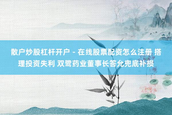 散户炒股杠杆开户 - 在线股票配资怎么注册 搭理投资失利 双鹭药业董事长答允兜底补损