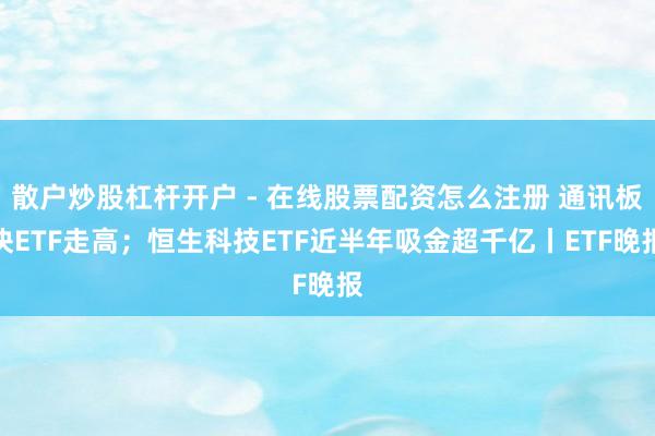 散户炒股杠杆开户 - 在线股票配资怎么注册 通讯板块ETF走高；恒生科技ETF近半年吸金超千亿丨ETF晚报