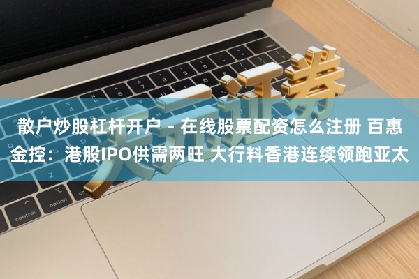 散户炒股杠杆开户 - 在线股票配资怎么注册 百惠金控：港股IPO供需两旺 大行料香港连续领跑亚太