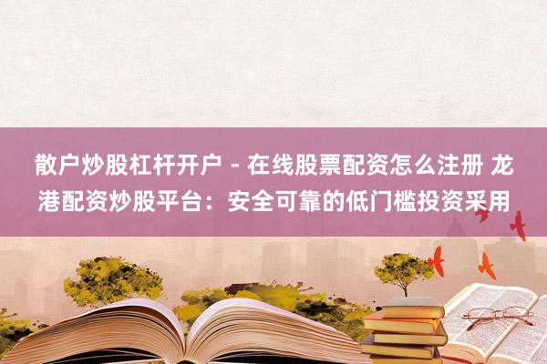 散户炒股杠杆开户 - 在线股票配资怎么注册 龙港配资炒股平台：安全可靠的低门槛投资采用