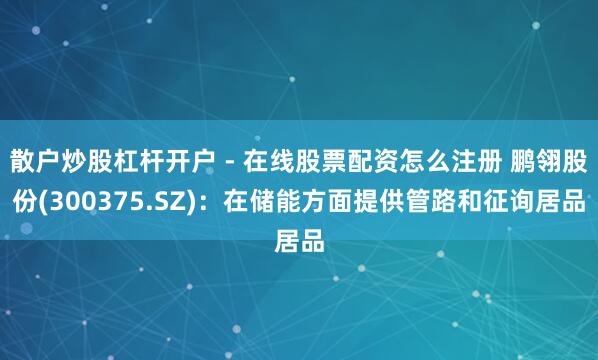 散户炒股杠杆开户 - 在线股票配资怎么注册 鹏翎股份(300375.SZ)：在储能方面提供管路和征询居品