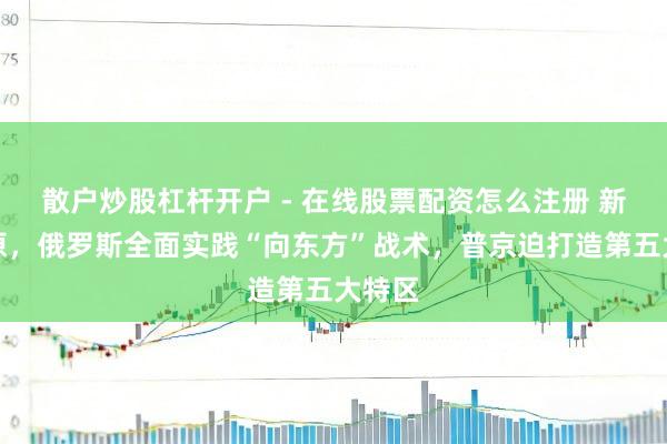 散户炒股杠杆开户 - 在线股票配资怎么注册 新年起原，俄罗斯全面实践“向东方”战术，普京迫打造第五大特区