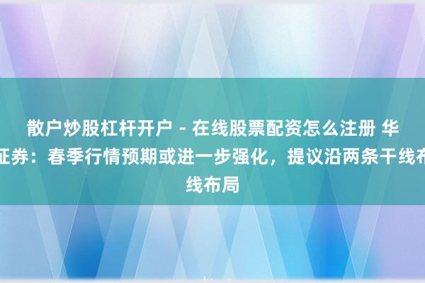 散户炒股杠杆开户 - 在线股票配资怎么注册 华泰证券：春季行情预期或进一步强化，提议沿两条干线布局