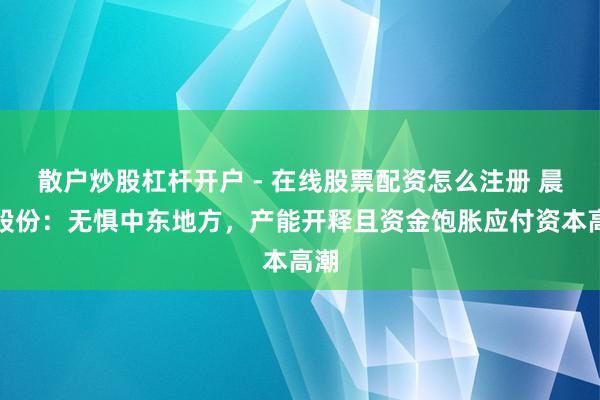 散户炒股杠杆开户 - 在线股票配资怎么注册 晨化股份：无惧中东地方，产能开释且资金饱胀应付资本高潮