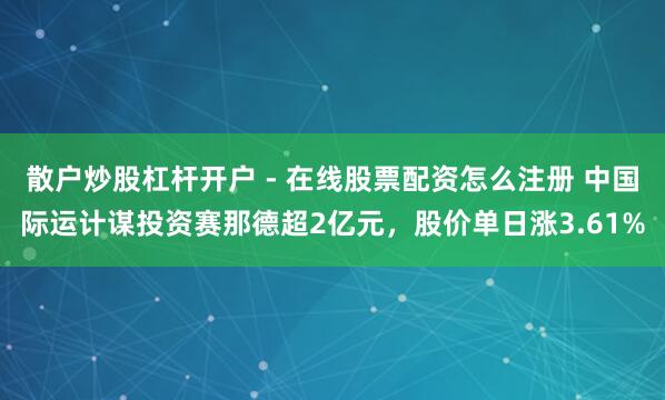 散户炒股杠杆开户 - 在线股票配资怎么注册 中国际运计谋投资赛那德超2亿元，股价单日涨3.61%