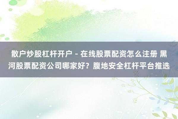 散户炒股杠杆开户 - 在线股票配资怎么注册 黑河股票配资公司哪家好？腹地安全杠杆平台推选