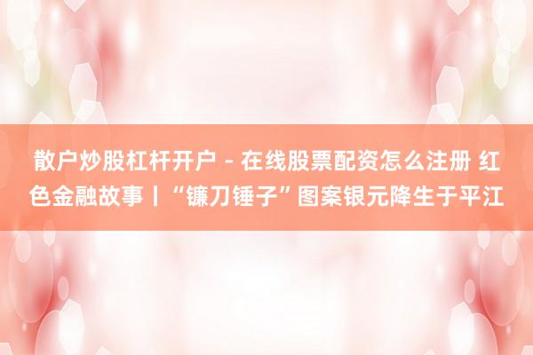 散户炒股杠杆开户 - 在线股票配资怎么注册 红色金融故事丨“镰刀锤子”图案银元降生于平江