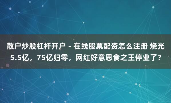 散户炒股杠杆开户 - 在线股票配资怎么注册 烧光5.5亿,75亿归零,网红好意思食之王停业了?