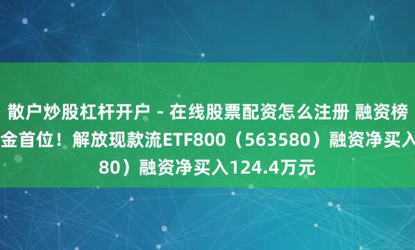 散户炒股杠杆开户 - 在线股票配资怎么注册 融资榜丨居同类基金首位！解放现款流ETF800（563580）融资净买入124.4万元