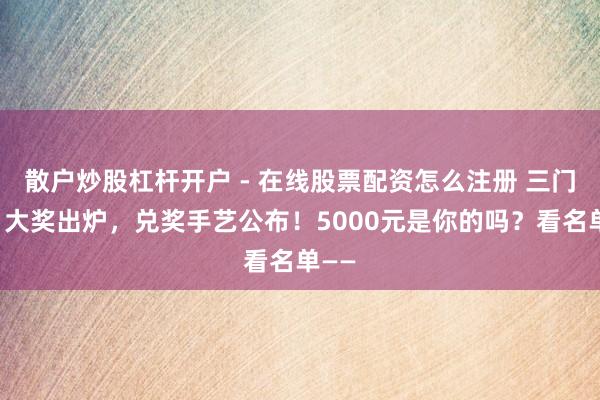 散户炒股杠杆开户 - 在线股票配资怎么注册 三门峡:大奖出炉,兑奖手艺公布!5000元是你的吗?看名单——
