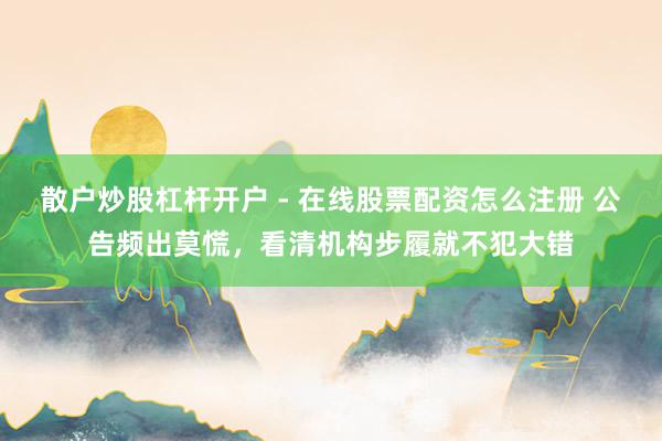 散户炒股杠杆开户 - 在线股票配资怎么注册 公告频出莫慌,看清机构步履就不犯大错