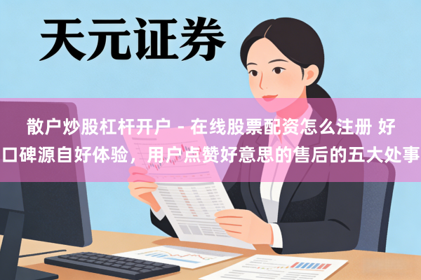 散户炒股杠杆开户 - 在线股票配资怎么注册 好口碑源自好体验，用户点赞好意思的售后的五大处事