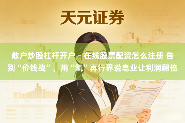 散户炒股杠杆开户 - 在线股票配资怎么注册 告别“价钱战”,用“氢”再行界说皂业让利润翻倍