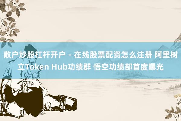 散户炒股杠杆开户 - 在线股票配资怎么注册 阿里树立Token Hub功绩群 悟空功绩部首度曝光