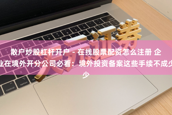 散户炒股杠杆开户 - 在线股票配资怎么注册 企业在境外开分公司必看:境外投资备案这些手续不成少