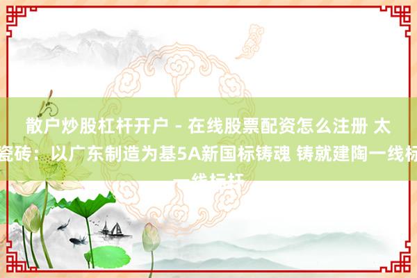 散户炒股杠杆开户 - 在线股票配资怎么注册 太阳瓷砖：以广东制造为基5A新国标铸魂 铸就建陶一线标杆