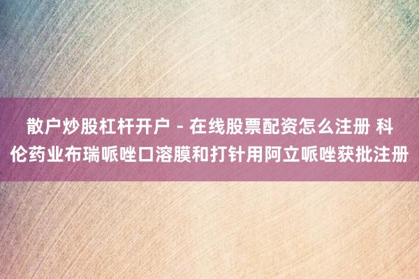 散户炒股杠杆开户 - 在线股票配资怎么注册 科伦药业布瑞哌唑口溶膜和打针用阿立哌唑获批注册