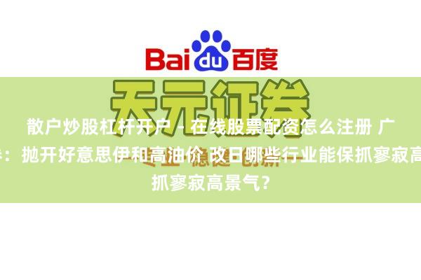 散户炒股杠杆开户 - 在线股票配资怎么注册 广发证券:抛开好意思伊和高油价 改日哪些行业能保抓寥寂高景气?