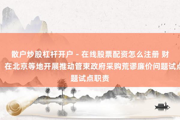 散户炒股杠杆开户 - 在线股票配资怎么注册 财政部:在北京等地开展推动管束政府采购荒谬廉价问题试点职责