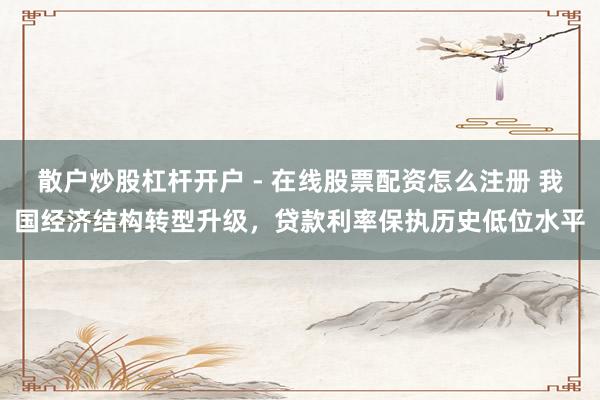 散户炒股杠杆开户 - 在线股票配资怎么注册 我国经济结构转型升级,贷款利率保执历史低位水平