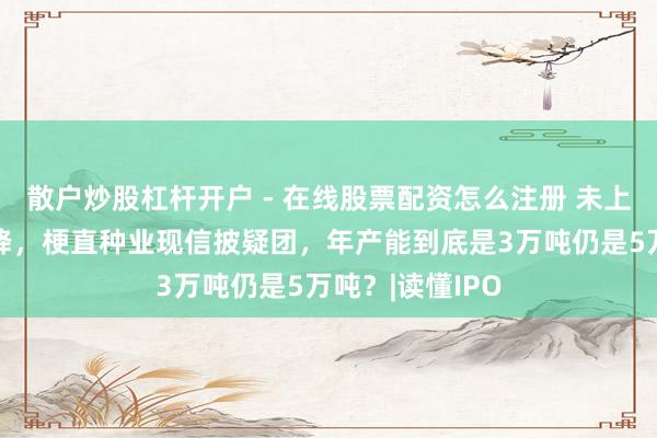 散户炒股杠杆开户 - 在线股票配资怎么注册 未上市营收已两连降,梗直种业现信披疑团,年产能到底是3万吨仍是5万吨?|读懂IPO