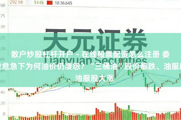 散户炒股杠杆开户 - 在线股票配资怎么注册 委内瑞拉危急下为何油价仍凄怨?“三桶油”股价都跌、油服股大涨