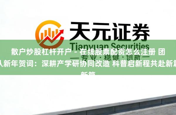 散户炒股杠杆开户 - 在线股票配资怎么注册 团队新年贺词:深耕产学研协同改造 科普启新程共赴新篇