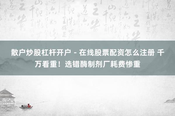散户炒股杠杆开户 - 在线股票配资怎么注册 千万看重！选错酶制剂厂耗费惨重